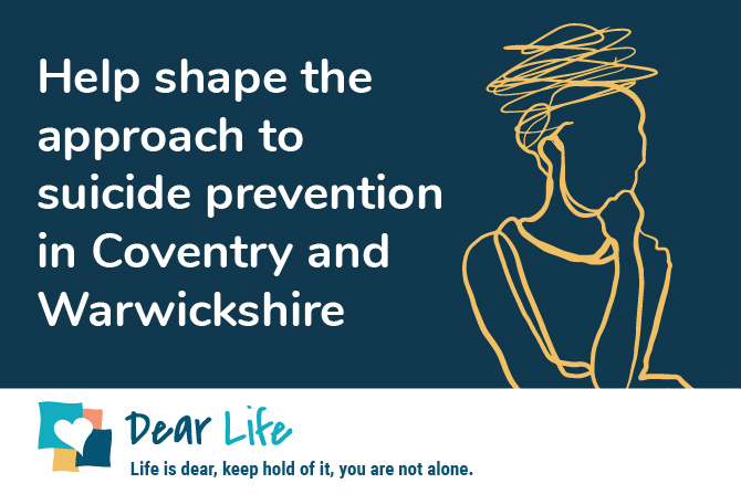Wording that says 'Help shape the approach to suicide prevention in Coventry and Warwickshire' with the Dear Life logo 'Life is dear, keep hold of it, you are not alone'